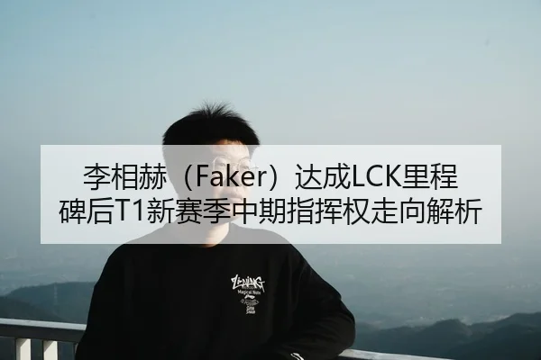 李相赫（Faker）达成LCK里程碑后T1新赛季中期指挥权走向解析